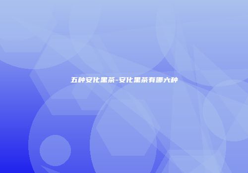 五种安化黑茶-安化黑茶有哪六种