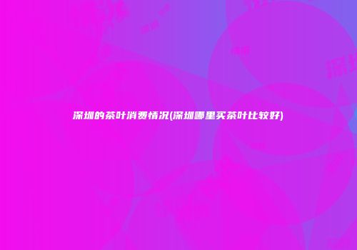 深圳的茶叶消费情况(深圳哪里买茶叶比较好)