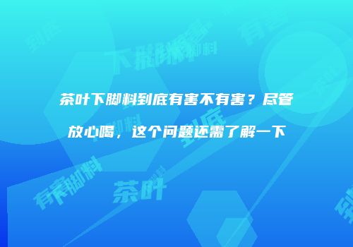 茶叶下脚料到底有害不有害？尽管放心喝，这个问题还需了解一下
