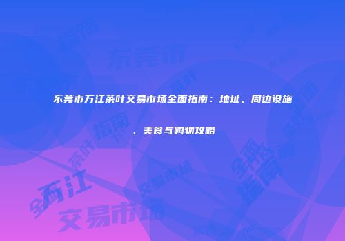 东莞市万江茶叶交易市场全面指南：地址、周边设施、美食与购物攻略