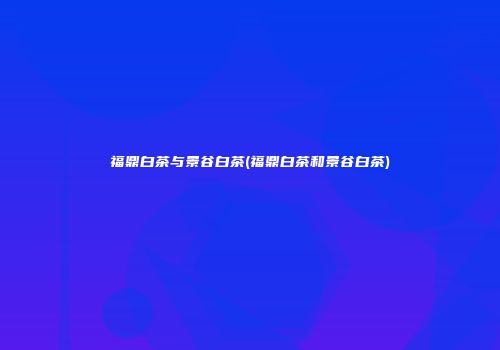 福鼎白茶与景谷白茶(福鼎白茶和景谷白茶)