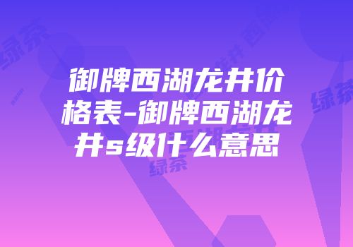 御牌西湖龙井价格表-御牌西湖龙井s级什么意思