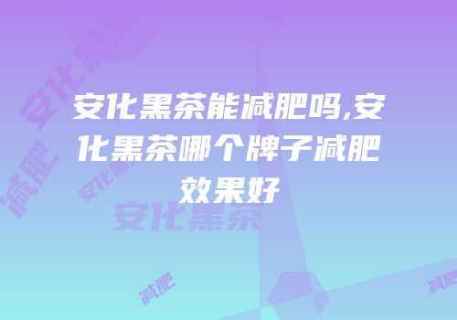安化黑茶能减肥吗,安化黑茶哪个牌子减肥效果好