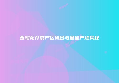 西湖龙井茶产区排名与最佳产地揭秘