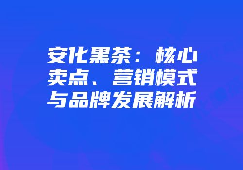 安化黑茶：核心卖点、营销模式与品牌发展解析