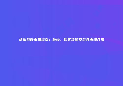 杭州茶叶市场指南：地址、购买攻略及茶具市场介绍