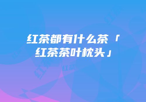 红茶都有什么茶「红茶茶叶枕头」