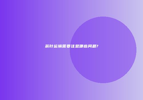 茶叶运输需要注意哪些问题?