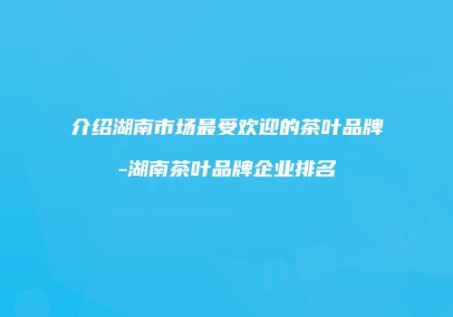 介绍湖南市场最受欢迎的茶叶品牌-湖南茶叶品牌企业排名