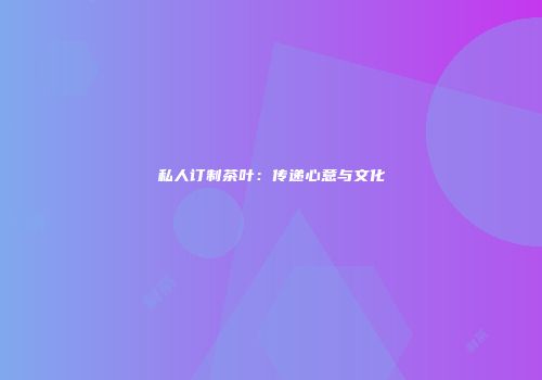 私人订制茶叶：传递心意与文化