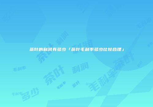 茶叶的利润有多少「茶叶毛利率多少比较合理」