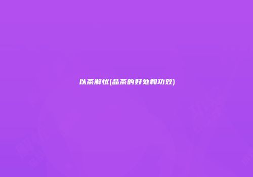 以茶解忧(品茶的好处和功效)