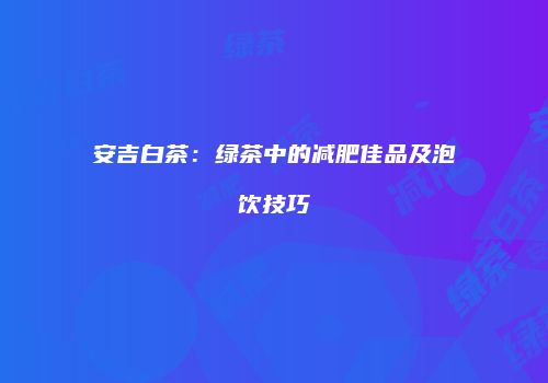 安吉白茶：绿茶中的减肥佳品及泡饮技巧