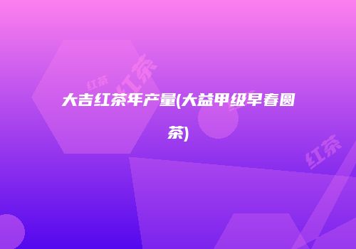大吉红茶年产量(大益甲级早春圆茶)