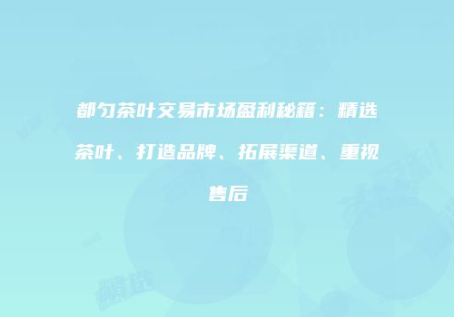 都匀茶叶交易市场盈利秘籍：精选茶叶、打造品牌、拓展渠道、重视售后