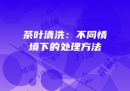 茶叶清洗：不同情境下的处理方法