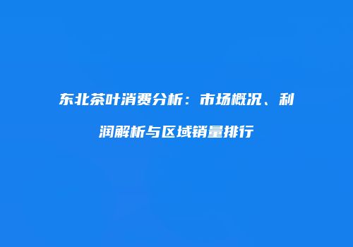 东北茶叶消费分析：市场概况、利润解析与区域销量排行