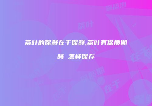 茶叶的保鲜在于保鲜,茶叶有保质期吗 怎样保存