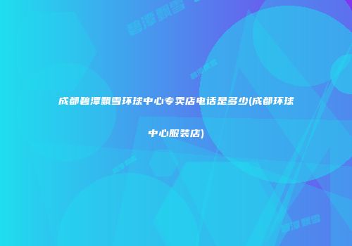 成都碧潭飘雪环球中心专卖店电话是多少(成都环球中心服装店)