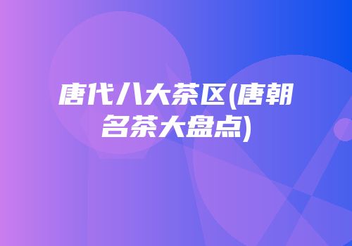唐代八大茶区(唐朝名茶大盘点)