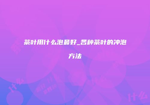 茶叶用什么泡最好_各种茶叶的冲泡方法