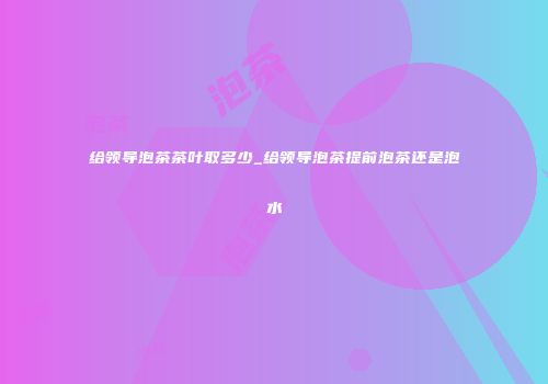 给领导泡茶茶叶取多少_给领导泡茶提前泡茶还是泡水