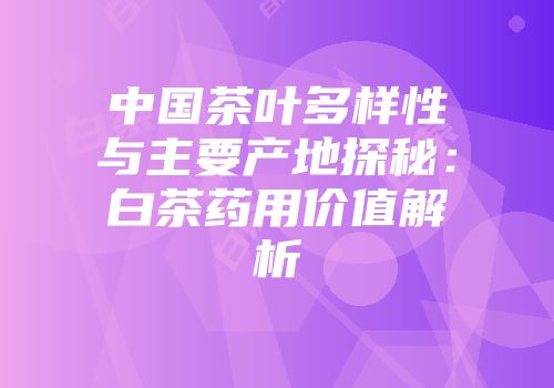 中国茶叶多样性与主要产地探秘：白茶药用价值解析