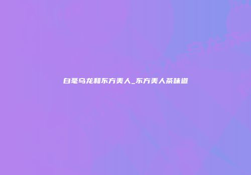 白毫乌龙和东方美人_东方美人茶味道