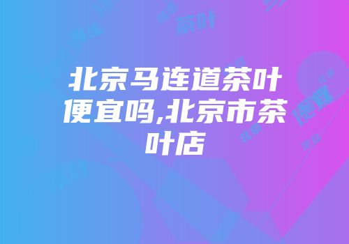 北京马连道茶叶便宜吗,北京市茶叶店