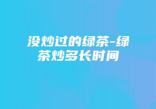 没炒过的绿茶-绿茶炒多长时间
