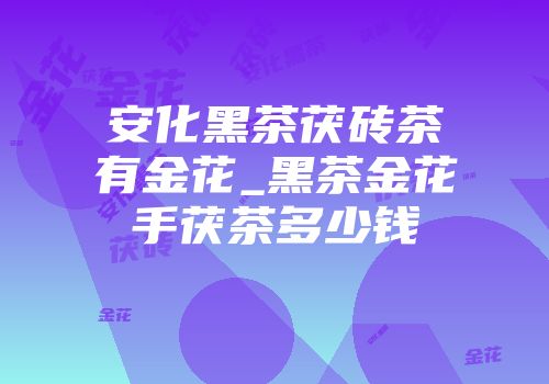 安化黑茶茯砖茶有金花_黑茶金花手茯茶多少钱