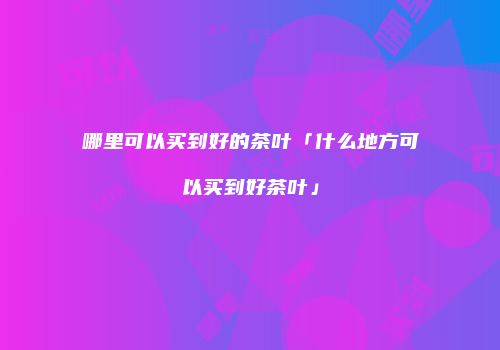 哪里可以买到好的茶叶「什么地方可以买到好茶叶」