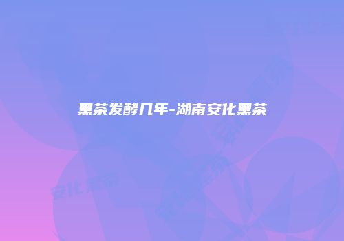 黑茶发酵几年-湖南安化黑茶