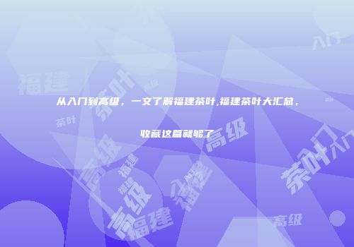 从入门到高级，一文了解福建茶叶,福建茶叶大汇总，收藏这篇就够了