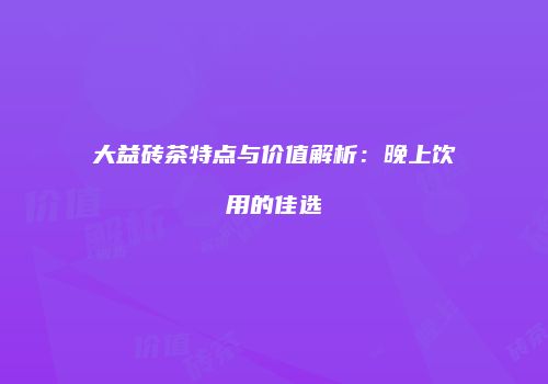 大益砖茶特点与价值解析：晚上饮用的佳选