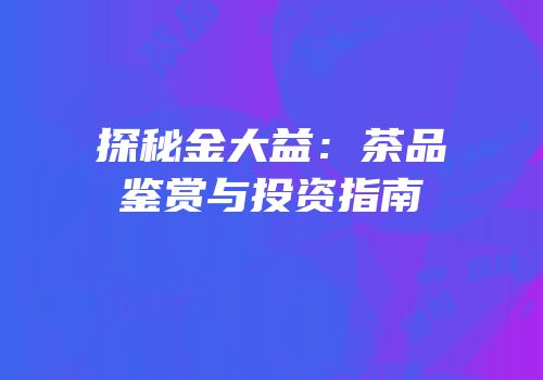 探秘金大益：茶品鉴赏与投资指南