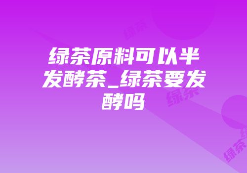 绿茶原料可以半发酵茶_绿茶要发酵吗