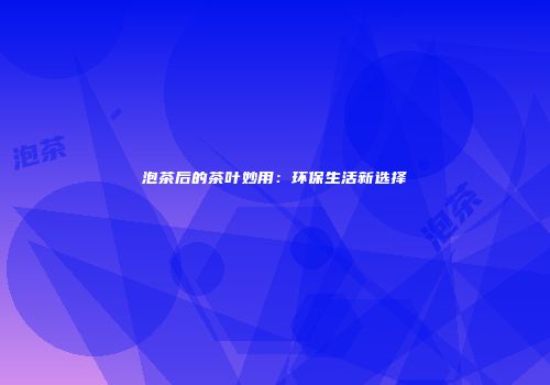 泡茶后的茶叶妙用：环保生活新选择