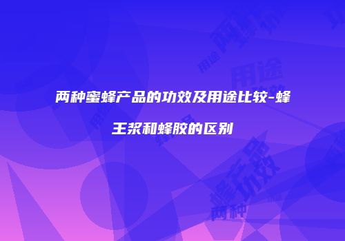 两种蜜蜂产品的功效及用途比较-蜂王浆和蜂胶的区别
