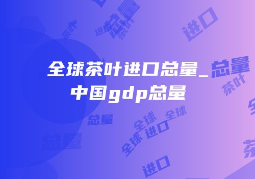 全球茶叶进口总量_中国gdp总量
