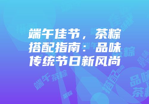 端午佳节，茶粽搭配指南：品味传统节日新风尚