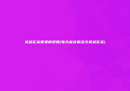 茉莉花茶哪里的好喝(每天应该喝多少茉莉花茶)
