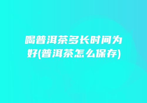 喝普洱茶多长时间为好(普洱茶怎么保存)