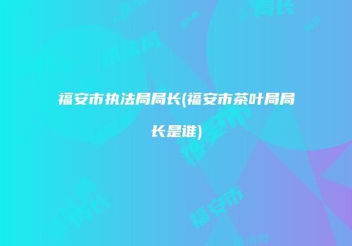 福安市执法局局长(福安市茶叶局局长是谁)