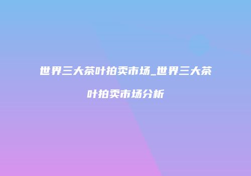 世界三大茶叶拍卖市场_世界三大茶叶拍卖市场分析
