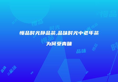 慢品时光静品茶,品味时光中老年茶为何受青睐