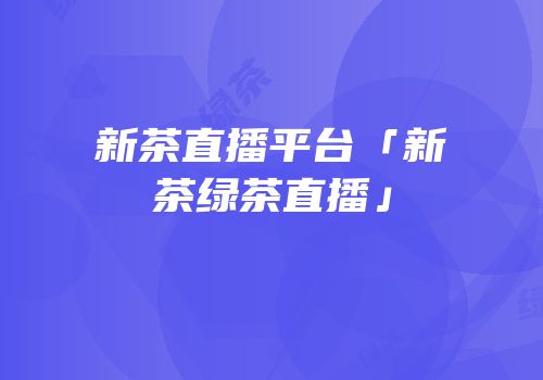 新茶直播平台「新茶绿茶直播」
