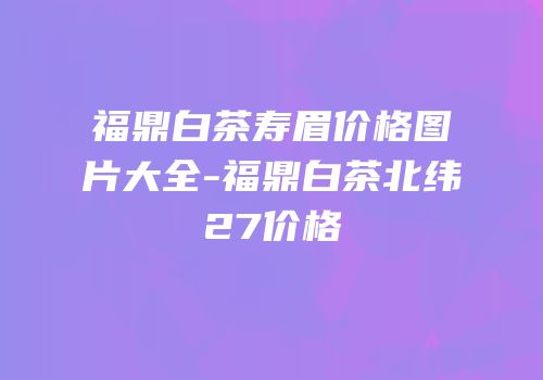 福鼎白茶寿眉价格图片大全-福鼎白茶北纬27价格
