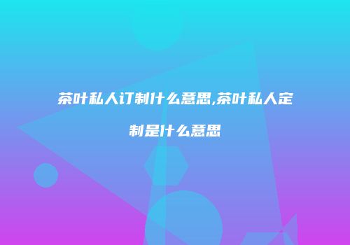 茶叶私人订制什么意思,茶叶私人定制是什么意思