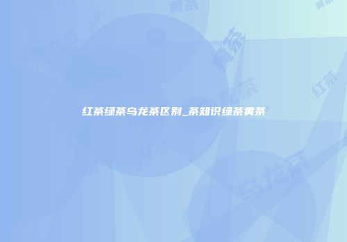 红茶绿茶乌龙茶区别_茶知识绿茶黄茶